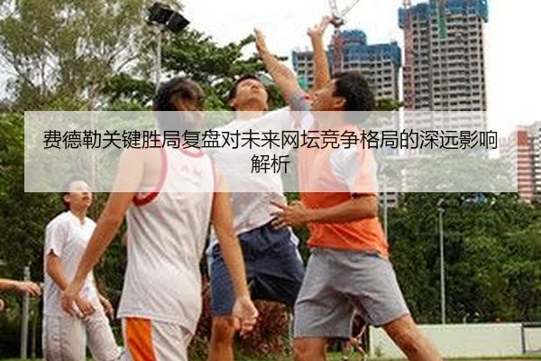 费德勒关键胜局复盘对未来网坛竞争格局的深远影响解析